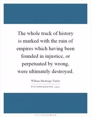 The whole track of history is marked with the ruin of empires which having been founded in injustice, or perpetuated by wrong, were ultimately destroyed Picture Quote #1