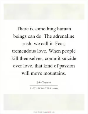 There is something human beings can do. The adrenaline rush, we call it. Fear, tremendous love. When people kill themselves, commit suicide over love, that kind of passion will move mountains Picture Quote #1