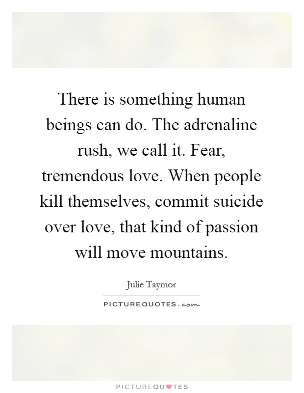 There is something human beings can do. The adrenaline rush, we call it. Fear, tremendous love. When people kill themselves, commit suicide over love, that kind of passion will move mountains Picture Quote #1