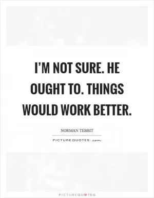 I’m not sure. He ought to. Things would work better Picture Quote #1