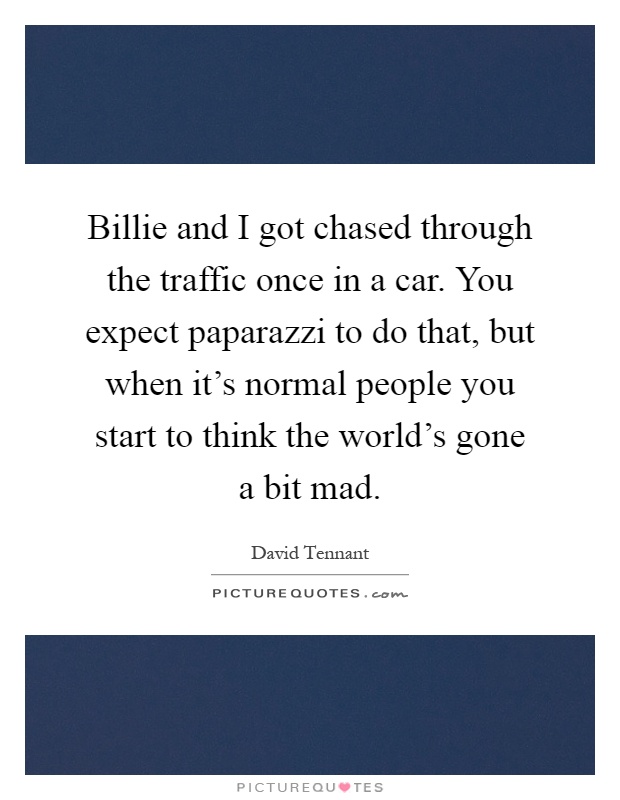 Billie and I got chased through the traffic once in a car. You expect paparazzi to do that, but when it's normal people you start to think the world's gone a bit mad Picture Quote #1