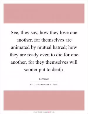 See, they say, how they love one another, for themselves are animated by mutual hatred; how they are ready even to die for one another, for they themselves will sooner put to death Picture Quote #1