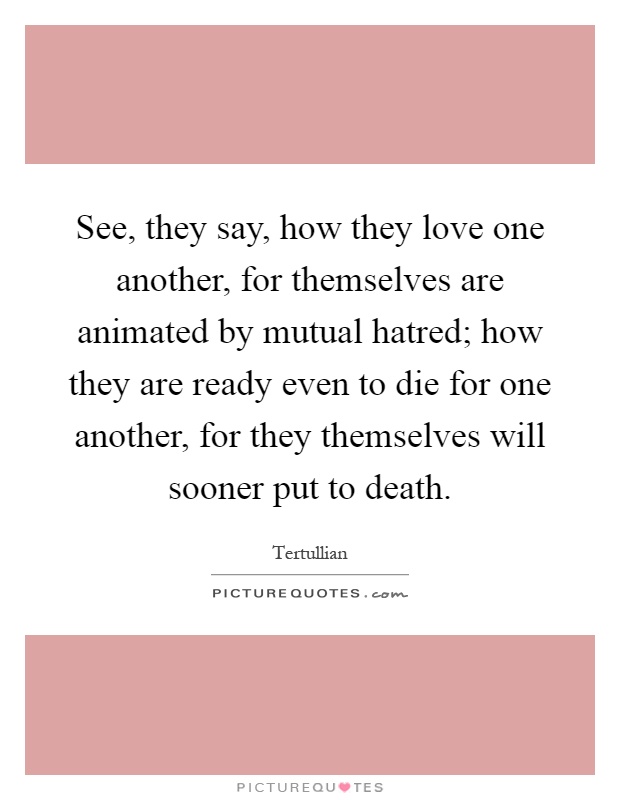 See, they say, how they love one another, for themselves are animated by mutual hatred; how they are ready even to die for one another, for they themselves will sooner put to death Picture Quote #1