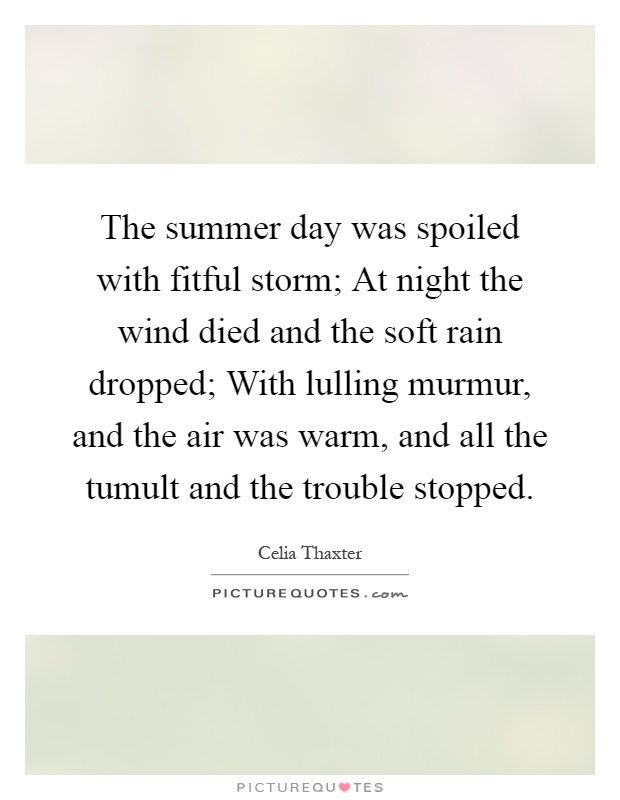 The summer day was spoiled with fitful storm; At night the wind died and the soft rain dropped; With lulling murmur, and the air was warm, and all the tumult and the trouble stopped Picture Quote #1