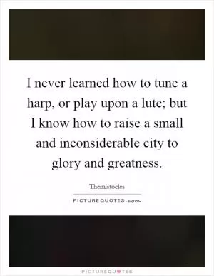 I never learned how to tune a harp, or play upon a lute; but I know how to raise a small and inconsiderable city to glory and greatness Picture Quote #1