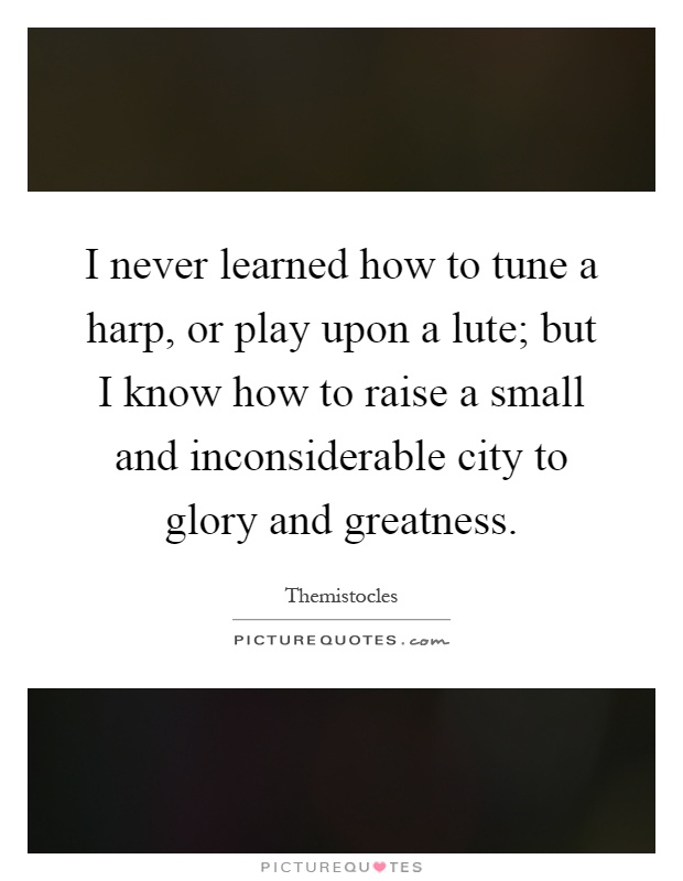 I never learned how to tune a harp, or play upon a lute; but I know how to raise a small and inconsiderable city to glory and greatness Picture Quote #1
