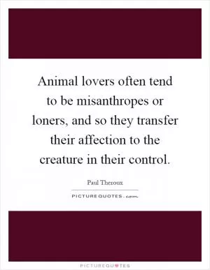 Animal lovers often tend to be misanthropes or loners, and so they transfer their affection to the creature in their control Picture Quote #1