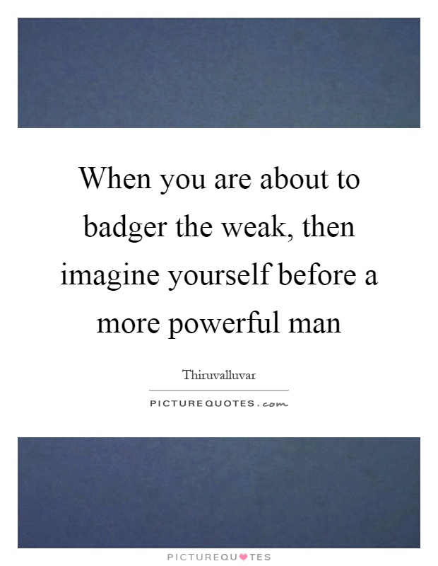 When you are about to badger the weak, then imagine yourself before a more powerful man Picture Quote #1