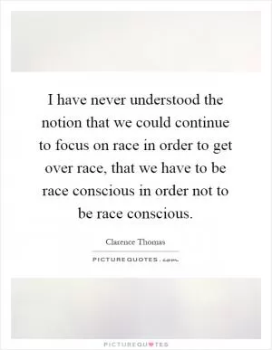 I have never understood the notion that we could continue to focus on race in order to get over race, that we have to be race conscious in order not to be race conscious Picture Quote #1