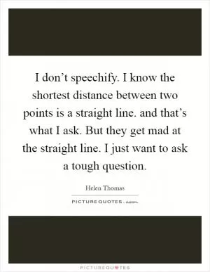 I don’t speechify. I know the shortest distance between two points is a straight line. and that’s what I ask. But they get mad at the straight line. I just want to ask a tough question Picture Quote #1