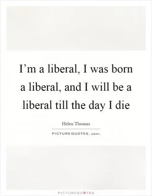 I’m a liberal, I was born a liberal, and I will be a liberal till the day I die Picture Quote #1