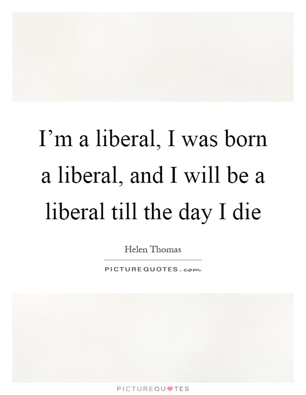 I'm a liberal, I was born a liberal, and I will be a liberal till the day I die Picture Quote #1