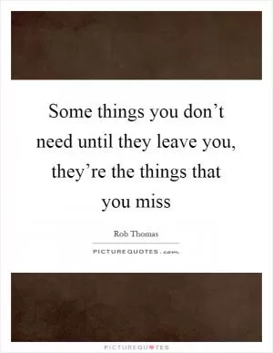 Some things you don’t need until they leave you, they’re the things that you miss Picture Quote #1