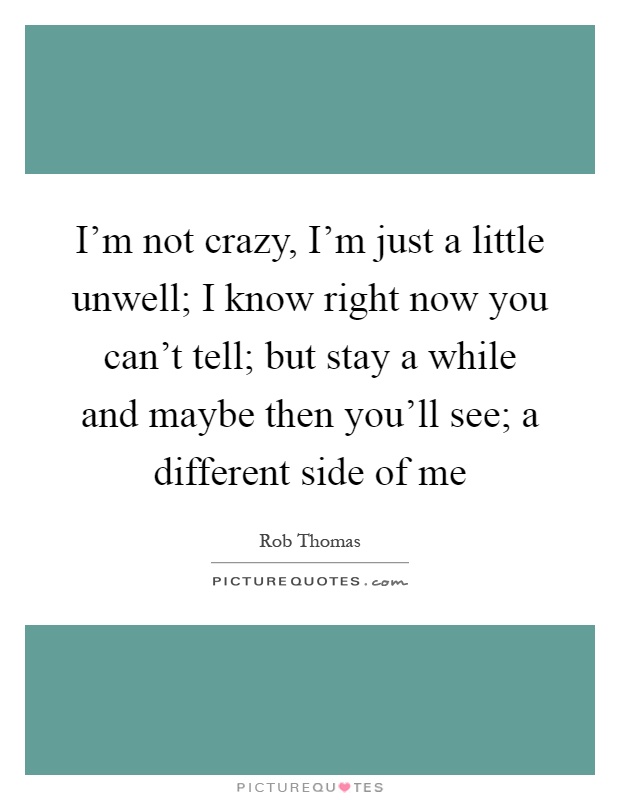 I'm not crazy, I'm just a little unwell; I know right now you can't tell; but stay a while and maybe then you'll see; a different side of me Picture Quote #1