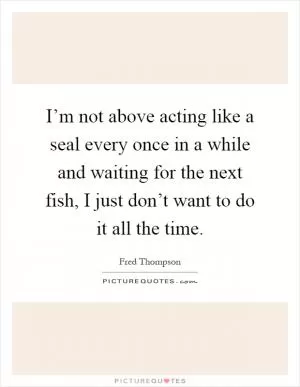 I’m not above acting like a seal every once in a while and waiting for the next fish, I just don’t want to do it all the time Picture Quote #1
