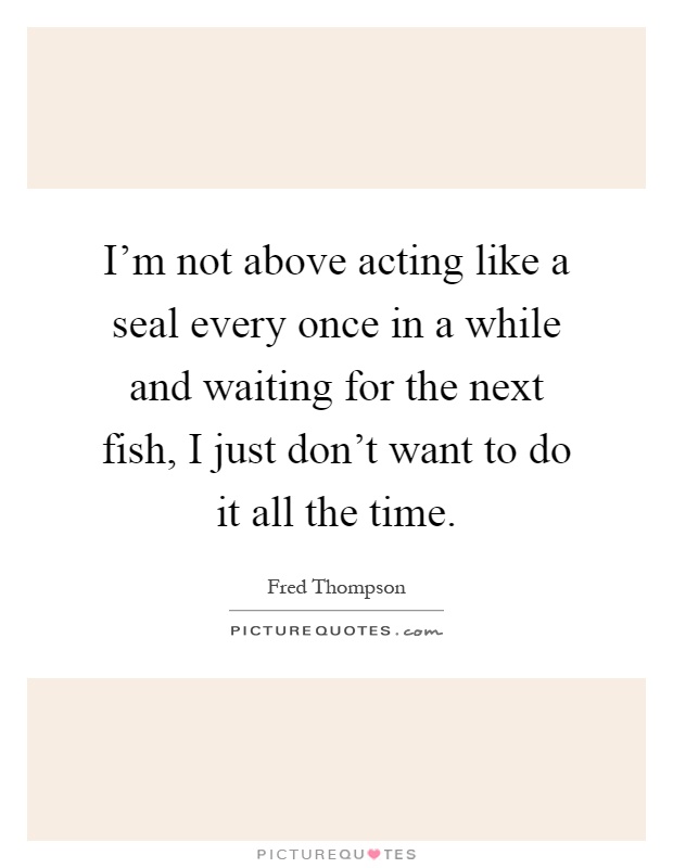 I'm not above acting like a seal every once in a while and waiting for the next fish, I just don't want to do it all the time Picture Quote #1