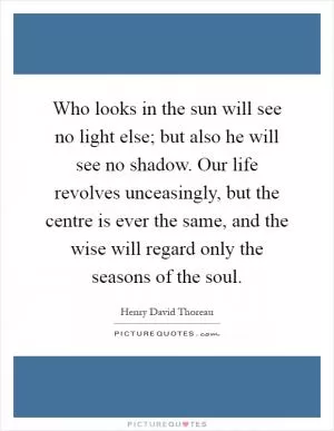 Who looks in the sun will see no light else; but also he will see no shadow. Our life revolves unceasingly, but the centre is ever the same, and the wise will regard only the seasons of the soul Picture Quote #1