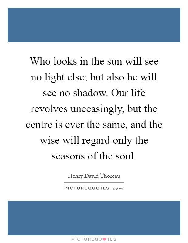 Who looks in the sun will see no light else; but also he will see no shadow. Our life revolves unceasingly, but the centre is ever the same, and the wise will regard only the seasons of the soul Picture Quote #1