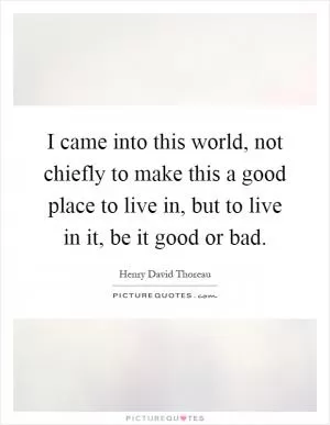 I came into this world, not chiefly to make this a good place to live in, but to live in it, be it good or bad Picture Quote #1