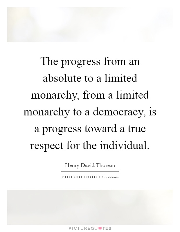 The progress from an absolute to a limited monarchy, from a limited monarchy to a democracy, is a progress toward a true respect for the individual Picture Quote #1