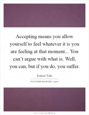 Accepting means you allow yourself to feel whatever it is you are feeling at that moment... You can’t argue with what is. Well, you can, but if you do, you suffer Picture Quote #1