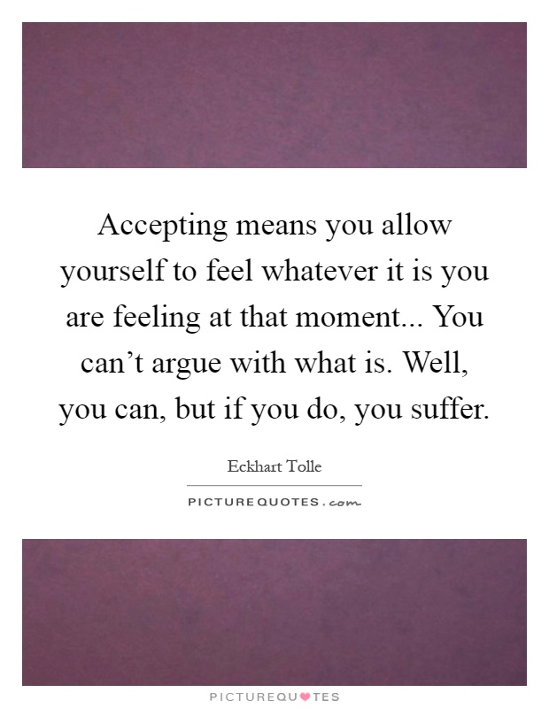 Accepting means you allow yourself to feel whatever it is you are feeling at that moment... You can't argue with what is. Well, you can, but if you do, you suffer Picture Quote #1