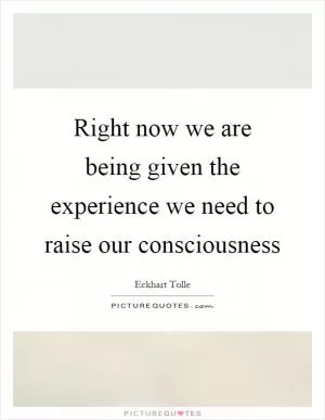 Right now we are being given the experience we need to raise our consciousness Picture Quote #1