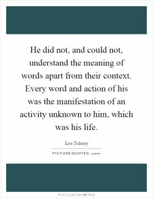 He did not, and could not, understand the meaning of words apart from their context. Every word and action of his was the manifestation of an activity unknown to him, which was his life Picture Quote #1