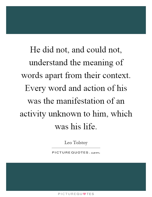 He did not, and could not, understand the meaning of words apart from their context. Every word and action of his was the manifestation of an activity unknown to him, which was his life Picture Quote #1