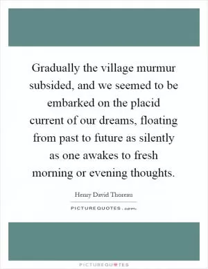 Gradually the village murmur subsided, and we seemed to be embarked on the placid current of our dreams, floating from past to future as silently as one awakes to fresh morning or evening thoughts Picture Quote #1