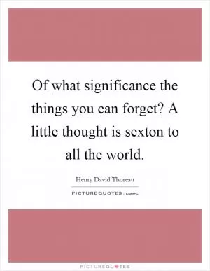 Of what significance the things you can forget? A little thought is sexton to all the world Picture Quote #1