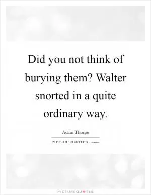 Did you not think of burying them? Walter snorted in a quite ordinary way Picture Quote #1