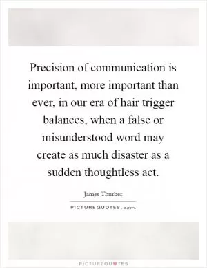 Precision of communication is important, more important than ever, in our era of hair trigger balances, when a false or misunderstood word may create as much disaster as a sudden thoughtless act Picture Quote #1
