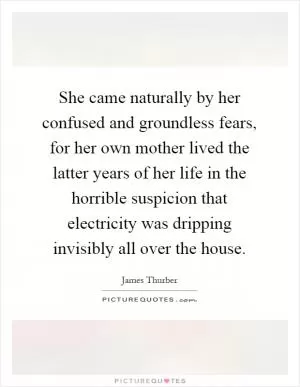 She came naturally by her confused and groundless fears, for her own mother lived the latter years of her life in the horrible suspicion that electricity was dripping invisibly all over the house Picture Quote #1