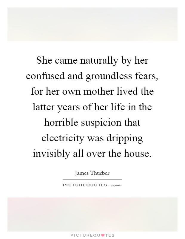 She came naturally by her confused and groundless fears, for her own mother lived the latter years of her life in the horrible suspicion that electricity was dripping invisibly all over the house Picture Quote #1