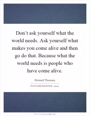 Don’t ask yourself what the world needs. Ask yourself what makes you come alive and then go do that. Because what the world needs is people who have come alive Picture Quote #1