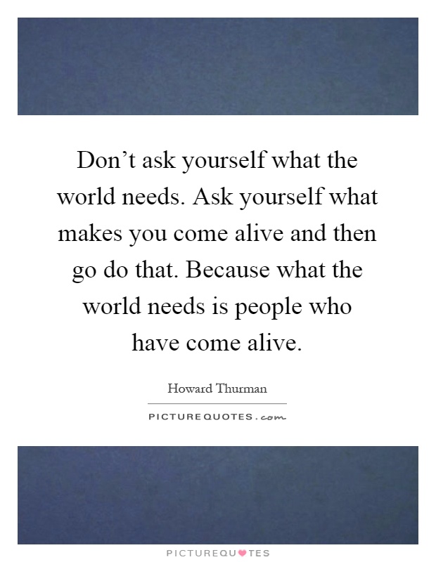 Don't ask yourself what the world needs. Ask yourself what makes you come alive and then go do that. Because what the world needs is people who have come alive Picture Quote #1