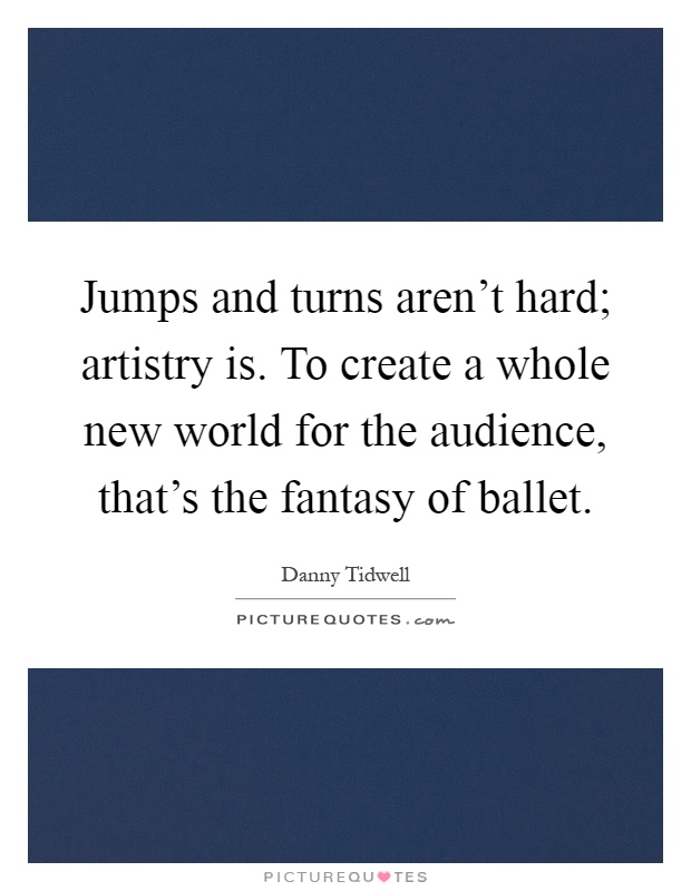 Jumps and turns aren't hard; artistry is. To create a whole new world for the audience, that's the fantasy of ballet Picture Quote #1