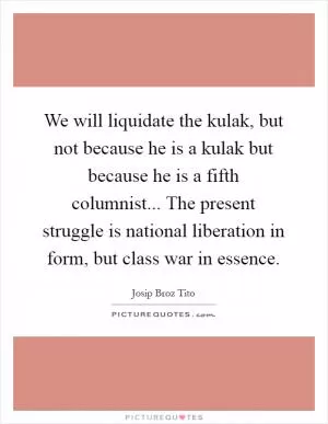 We will liquidate the kulak, but not because he is a kulak but because he is a fifth columnist... The present struggle is national liberation in form, but class war in essence Picture Quote #1