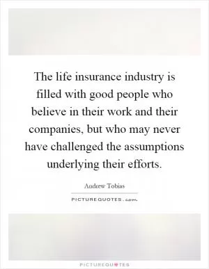 The life insurance industry is filled with good people who believe in their work and their companies, but who may never have challenged the assumptions underlying their efforts Picture Quote #1