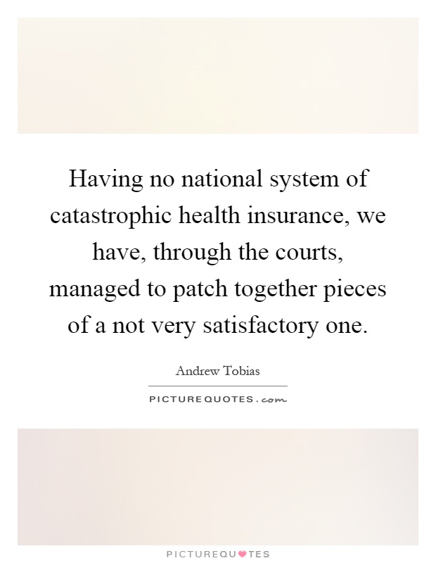 Having no national system of catastrophic health insurance, we have, through the courts, managed to patch together pieces of a not very satisfactory one Picture Quote #1