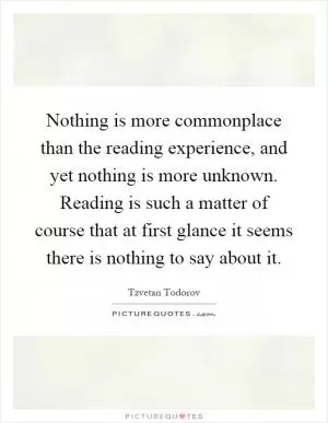 Nothing is more commonplace than the reading experience, and yet nothing is more unknown. Reading is such a matter of course that at first glance it seems there is nothing to say about it Picture Quote #1