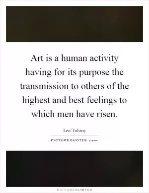 Art is a human activity having for its purpose the transmission to others of the highest and best feelings to which men have risen Picture Quote #1