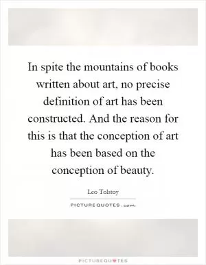 In spite the mountains of books written about art, no precise definition of art has been constructed. And the reason for this is that the conception of art has been based on the conception of beauty Picture Quote #1