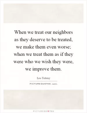 When we treat our neighbors as they deserve to be treated, we make them even worse; when we treat them as if they were who we wish they were, we improve them Picture Quote #1
