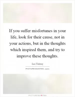 If you suffer misfortunes in your life, look for their cause, not in your actions, but in the thoughts which inspired them, and try to improve these thoughts Picture Quote #1