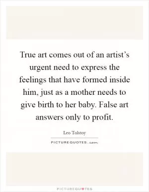 True art comes out of an artist’s urgent need to express the feelings that have formed inside him, just as a mother needs to give birth to her baby. False art answers only to profit Picture Quote #1
