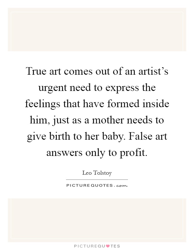 True art comes out of an artist's urgent need to express the feelings that have formed inside him, just as a mother needs to give birth to her baby. False art answers only to profit Picture Quote #1