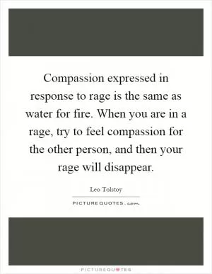 Compassion expressed in response to rage is the same as water for fire. When you are in a rage, try to feel compassion for the other person, and then your rage will disappear Picture Quote #1