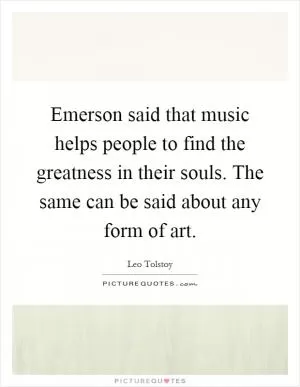 Emerson said that music helps people to find the greatness in their souls. The same can be said about any form of art Picture Quote #1